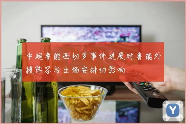 中超鲁能西切罗事件进展对鲁能外援阵容与出场安排的影响