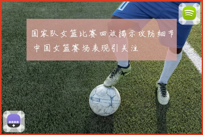 国家队女篮比赛回放揭示攻防细节 中国女篮赛场表现引关注
