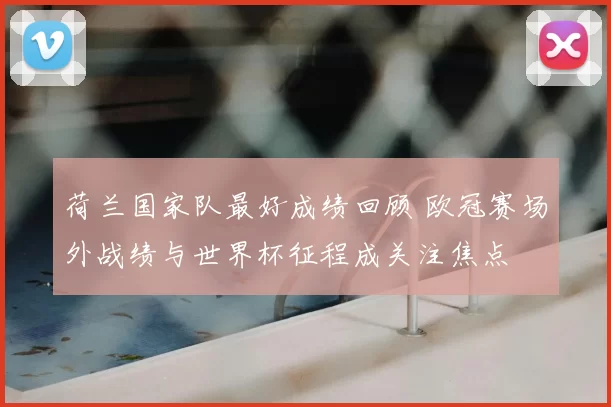 荷兰国家队最好成绩回顾 欧冠赛场外战绩与世界杯征程成关注焦点