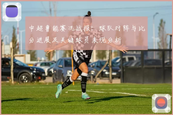 中超鲁能赛况战报：球队对阵与比分进展及关键球员表现分析