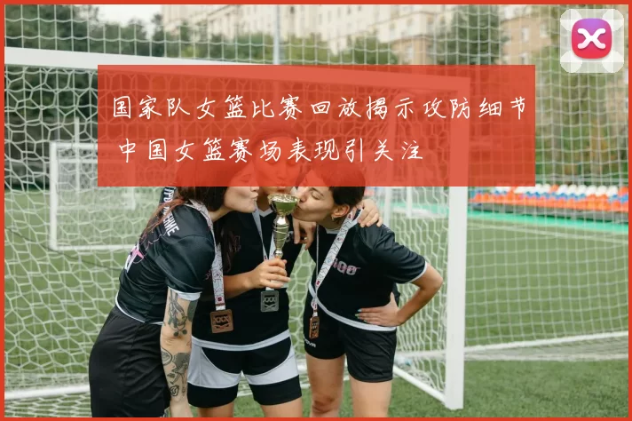 国家队女篮比赛回放揭示攻防细节 中国女篮赛场表现引关注