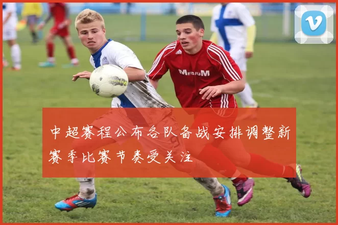 中超赛程公布各队备战安排调整新赛季比赛节奏受关注