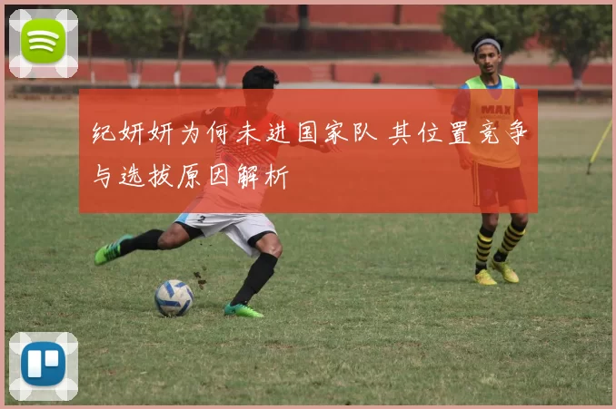 纪妍妍为何未进国家队 其位置竞争与选拔原因解析
