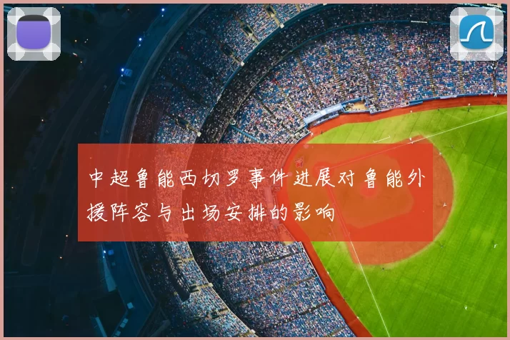 中超鲁能西切罗事件进展对鲁能外援阵容与出场安排的影响