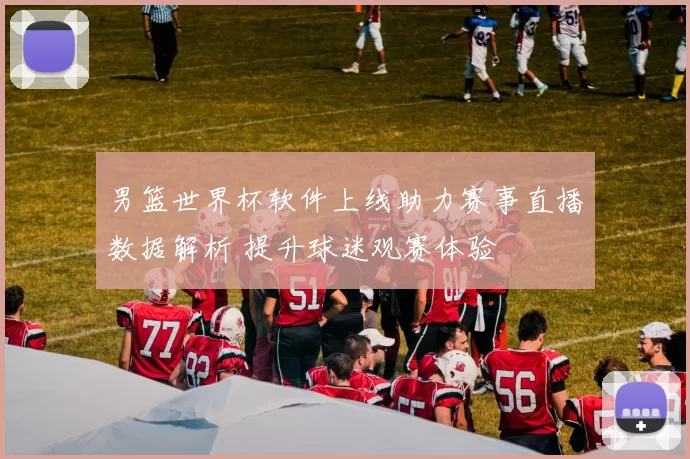 男篮世界杯软件上线助力赛事直播数据解析 提升球迷观赛体验