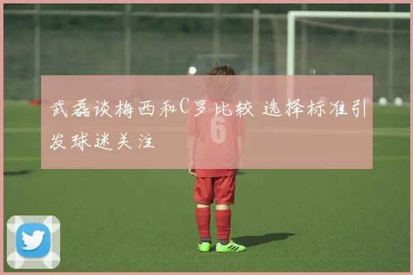 武磊谈梅西和C罗比较 选择标准引发球迷关注