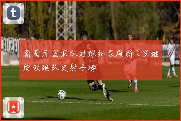 葡萄牙国家队进球纪录刷新 C罗继续领跑队史射手榜