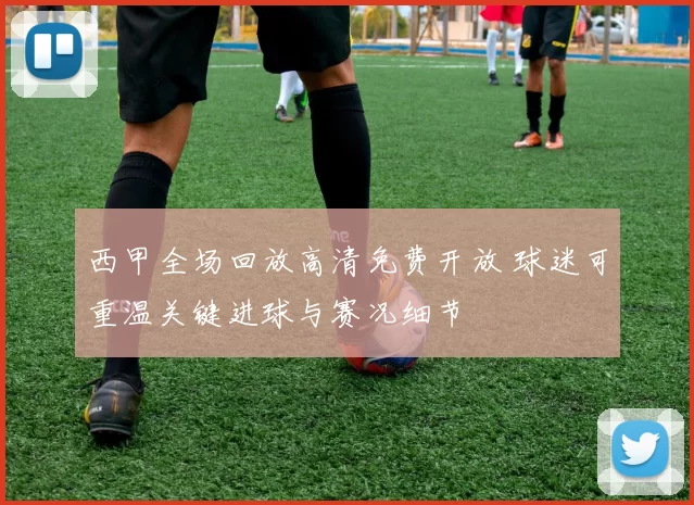 西甲全场回放高清免费开放 球迷可重温关键进球与赛况细节
