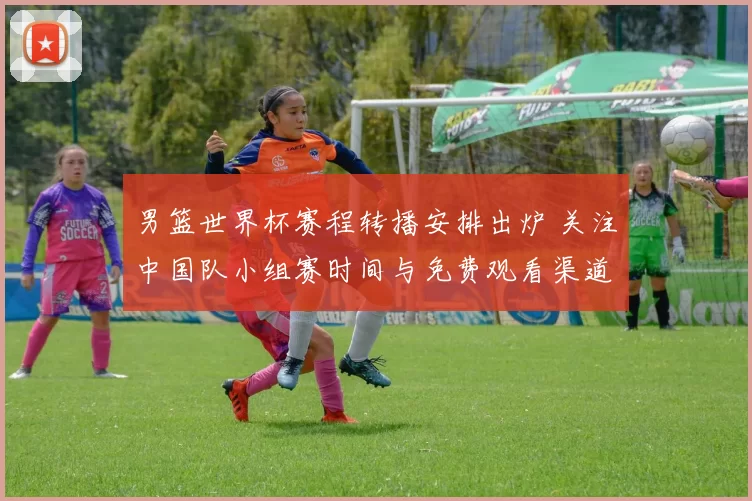 男篮世界杯赛程转播安排出炉 关注中国队小组赛时间与免费观看渠道