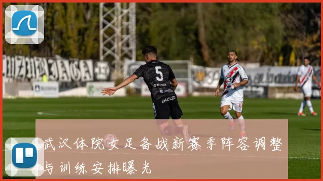 武汉体院女足备战新赛季阵容调整与训练安排曝光