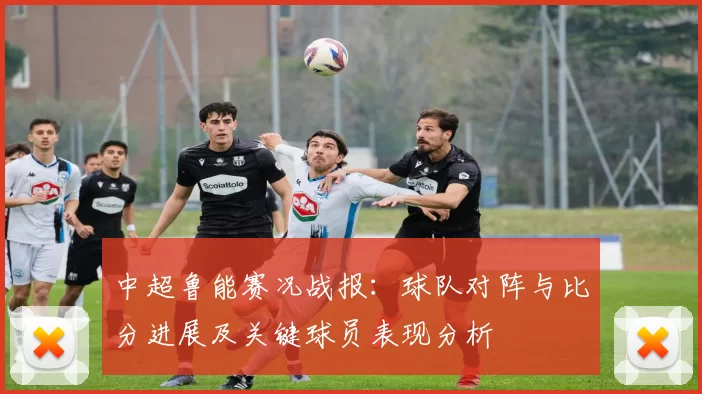 中超鲁能赛况战报：球队对阵与比分进展及关键球员表现分析