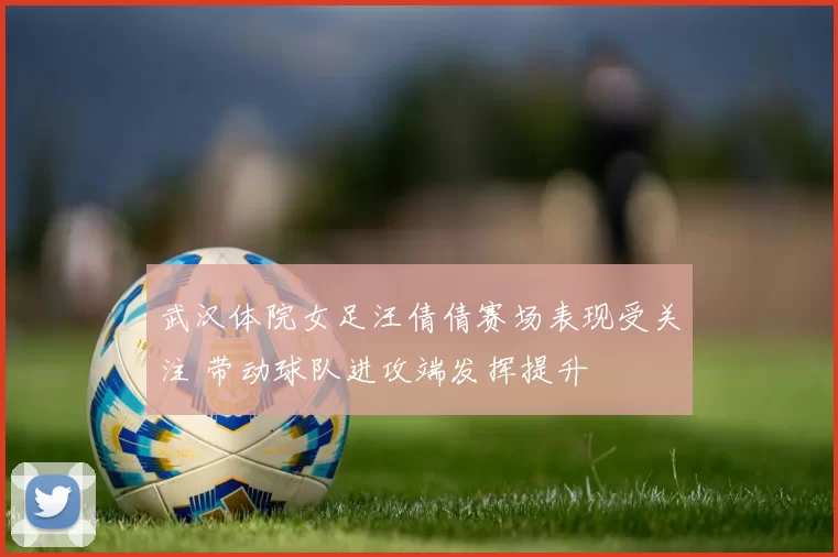 武汉体院女足汪倩倩赛场表现受关注 带动球队进攻端发挥提升