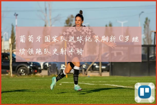 葡萄牙国家队进球纪录刷新 C罗继续领跑队史射手榜