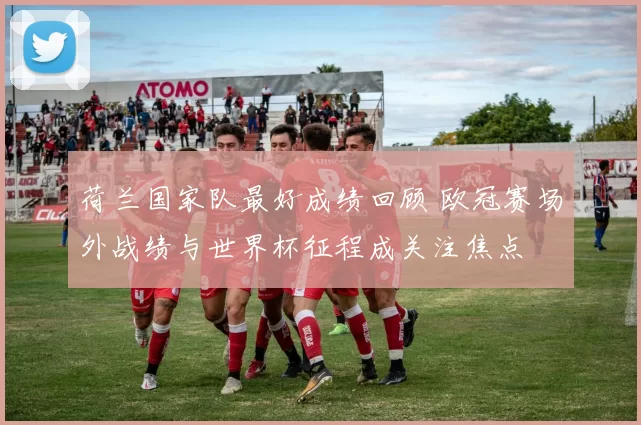 荷兰国家队最好成绩回顾 欧冠赛场外战绩与世界杯征程成关注焦点
