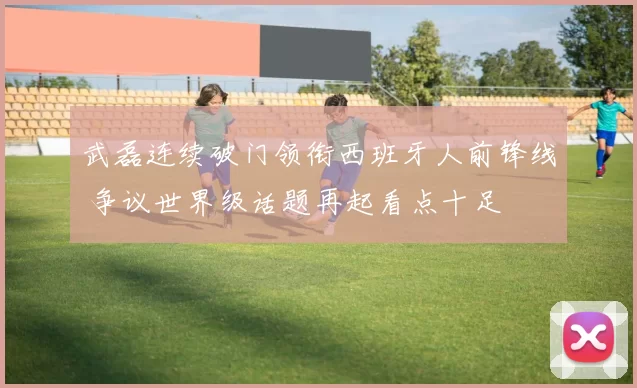 武磊连续破门领衔西班牙人前锋线 争议世界级话题再起看点十足