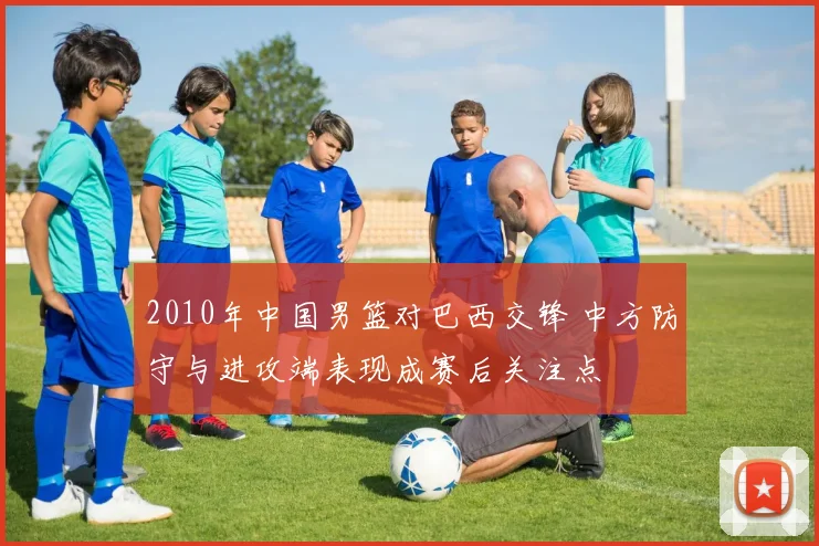 2010年中国男篮对巴西交锋 中方防守与进攻端表现成赛后关注点