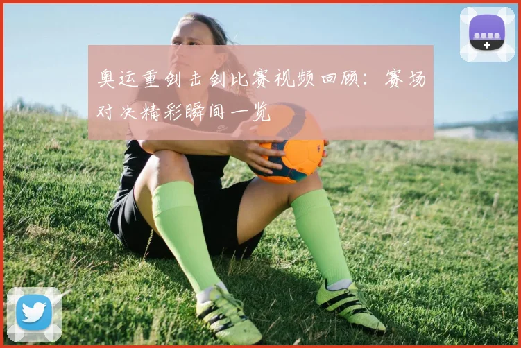 奥运重剑击剑比赛视频回顾：赛场对决精彩瞬间一览