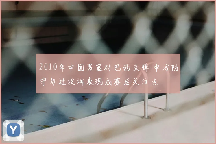 2010年中国男篮对巴西交锋 中方防守与进攻端表现成赛后关注点